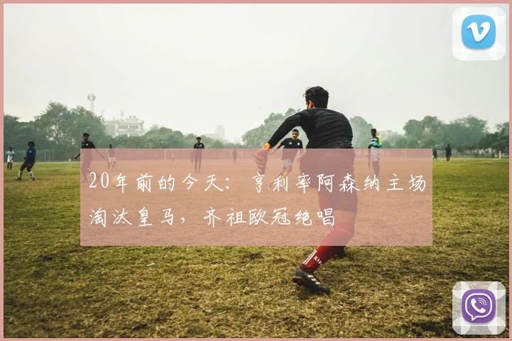 20年前的今天：亨利率阿森纳主场淘汰皇马，齐祖欧冠绝唱