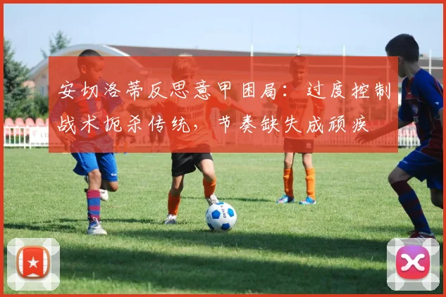 安切洛蒂反思意甲困局：过度控制战术扼杀传统，节奏缺失成顽疾