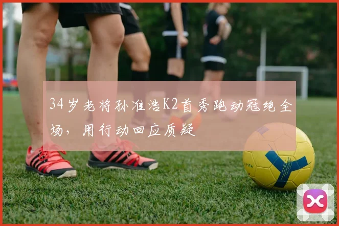34岁老将孙准浩K2首秀跑动冠绝全场，用行动回应质疑
