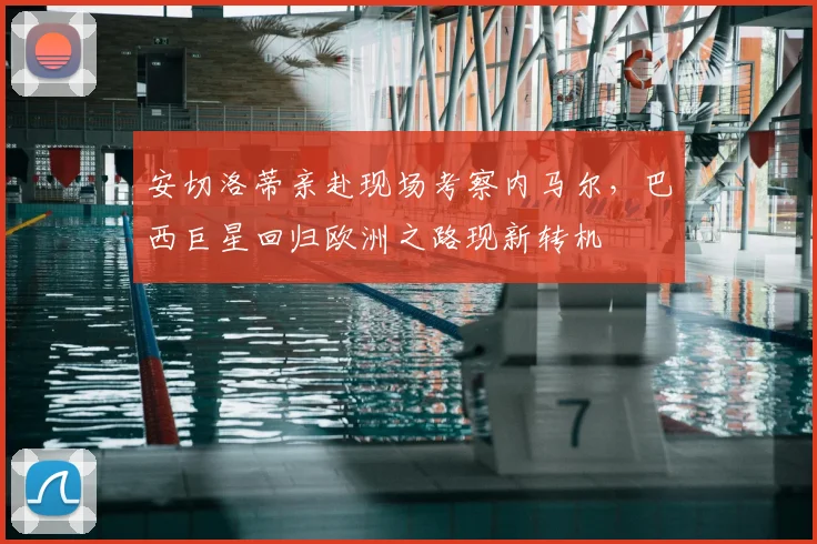 安切洛蒂亲赴现场考察内马尔，巴西巨星回归欧洲之路现新转机