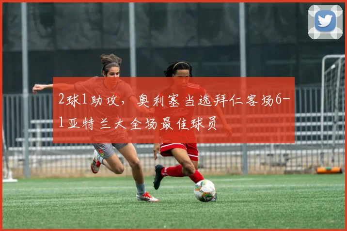 2球1助攻，奥利塞当选拜仁客场6-1亚特兰大全场最佳球员