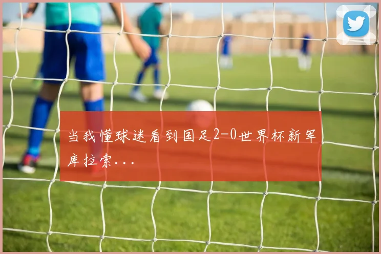 当我懂球迷看到国足2-0世界杯新军库拉索...