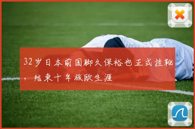 32岁日本前国脚久保裕也正式挂靴，结束十年旅欧生涯