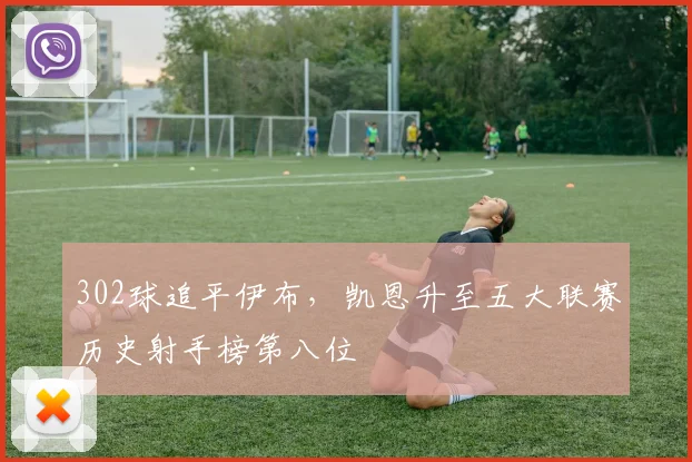 302球追平伊布，凯恩升至五大联赛历史射手榜第八位