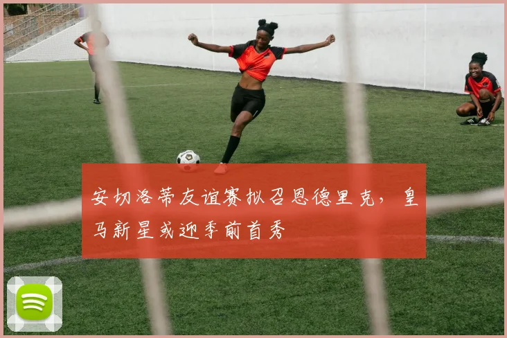 安切洛蒂友谊赛拟召恩德里克，皇马新星或迎季前首秀