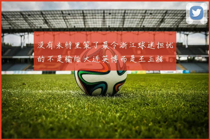 没有米特里策了最令浙江球迷担忧的不是输给大连英博而是王玉栋