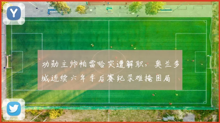 功勋主帅帕雷哈突遭解职，奥兰多城连续六年季后赛纪录难掩困局