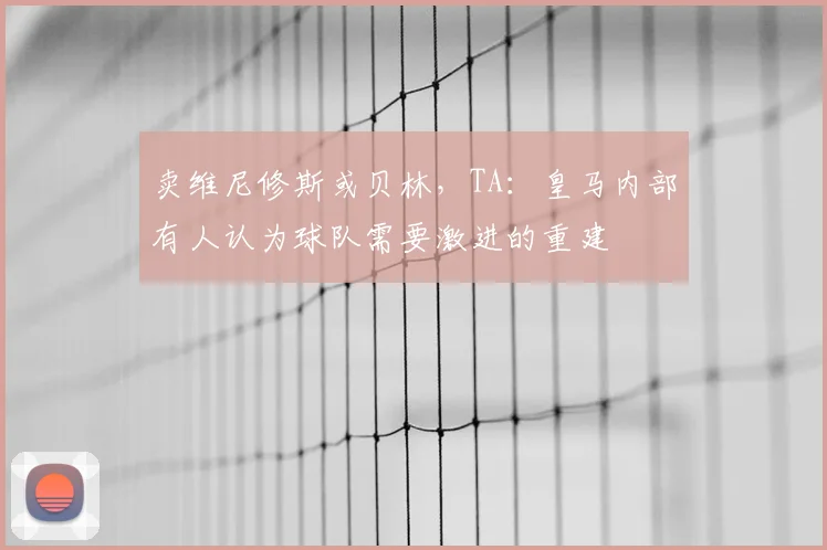 卖维尼修斯或贝林，TA：皇马内部有人认为球队需要激进的重建