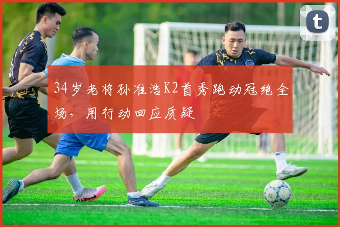 34岁老将孙准浩K2首秀跑动冠绝全场，用行动回应质疑