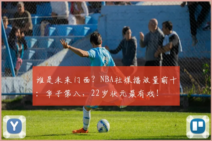 谁是未来门面？NBA社媒播放量前十：华子第八，22岁状元最有戏！