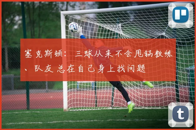 塞克斯顿：三球从来不会甩锅教练、队友 总在自己身上找问题