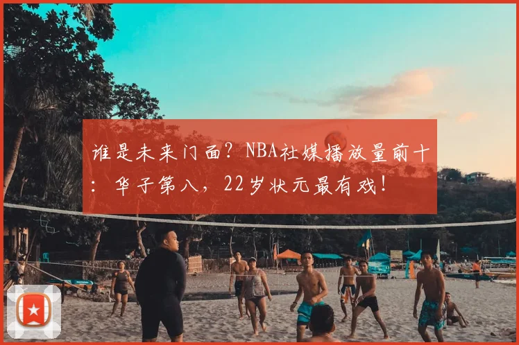 谁是未来门面？NBA社媒播放量前十：华子第八，22岁状元最有戏！