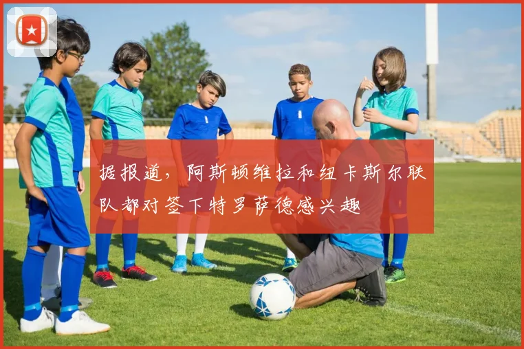 据报道，阿斯顿维拉和纽卡斯尔联队都对签下特罗萨德感兴趣