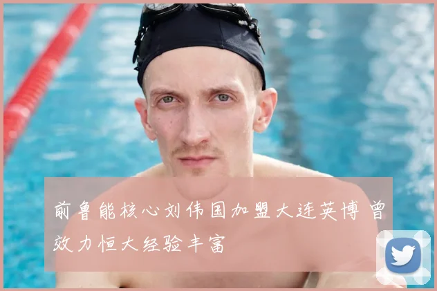 前鲁能核心刘伟国加盟大连英博 曾效力恒大经验丰富